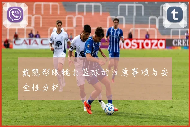 戴隐形眼镜打篮球的注意事项与安全性分析