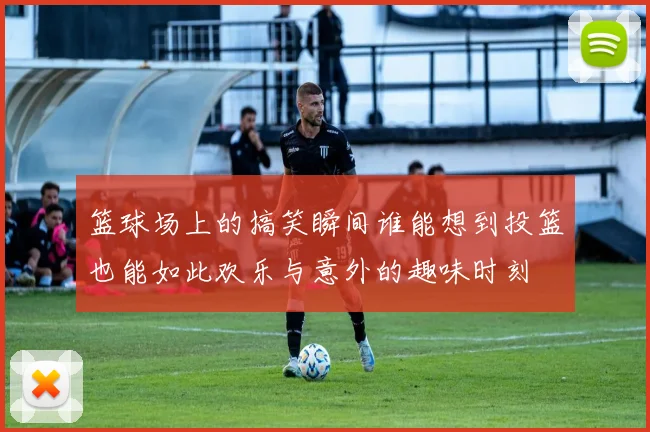 篮球场上的搞笑瞬间谁能想到投篮也能如此欢乐与意外的趣味时刻