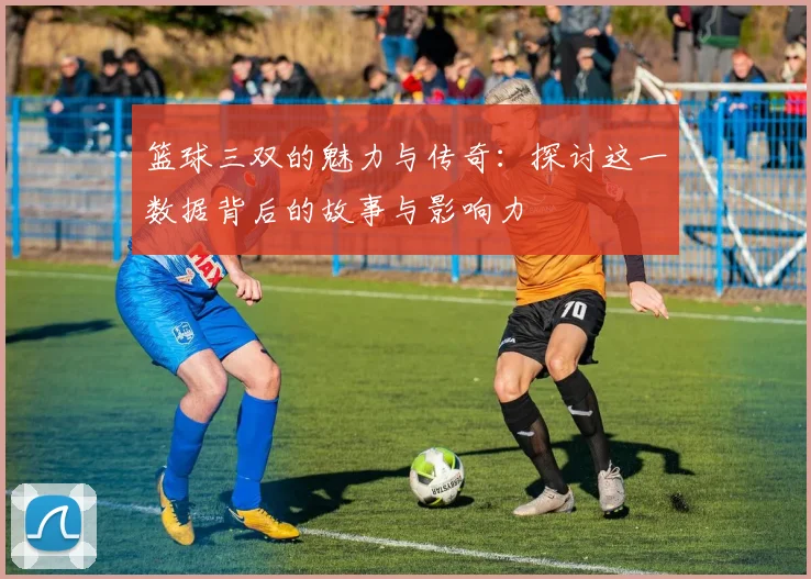 篮球三双的魅力与传奇：探讨这一数据背后的故事与影响力