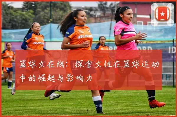 篮球女在线：探索女性在篮球运动中的崛起与影响力