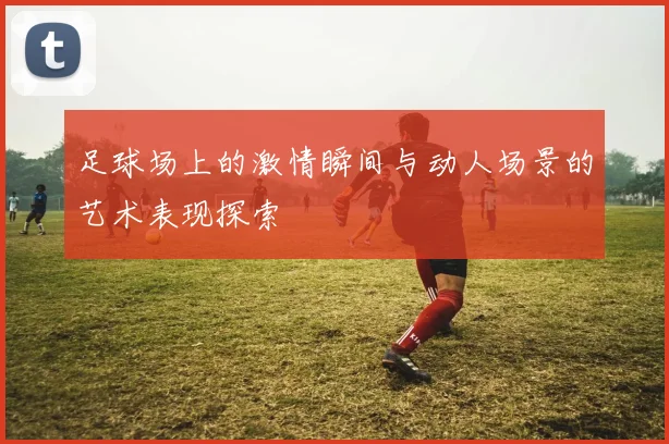 足球场上的激情瞬间与动人场景的艺术表现探索