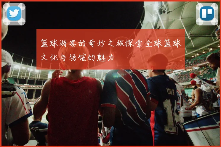 篮球游客的奇妙之旅探索全球篮球文化与场馆的魅力
