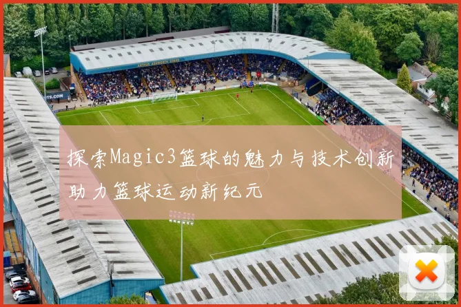探索Magic3篮球的魅力与技术创新助力篮球运动新纪元